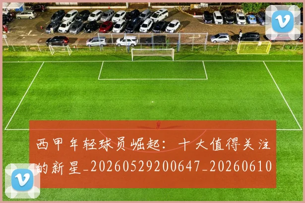 西甲年轻球员崛起:十大值得关注的新星_20260529200647_20260610170206