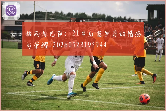 梅西与巴萨:21年红蓝岁月的情感与荣耀_20260523195944