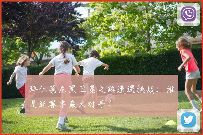 拜仁慕尼黑卫冕之路遭遇挑战：谁是新赛季最大对手？