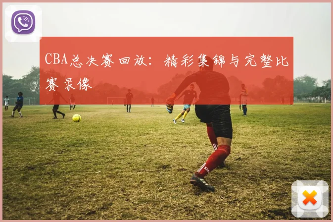 CBA总决赛回放：精彩集锦与完整比赛录像