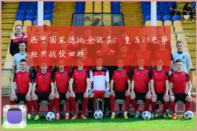 西甲国家德比全记录：皇马vs巴萨经典战役回顾