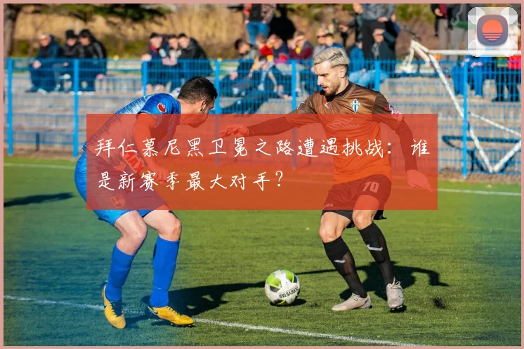 拜仁慕尼黑卫冕之路遭遇挑战:谁是新赛季最大对手?